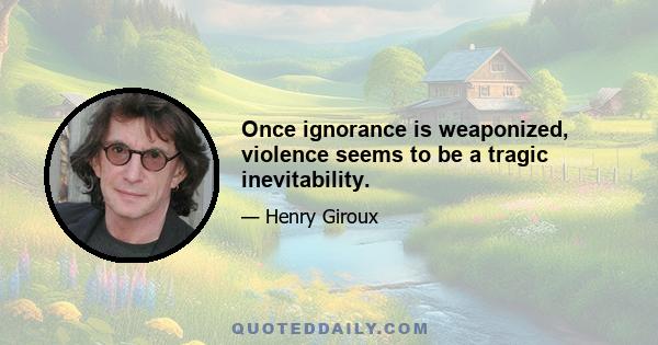 Once ignorance is weaponized, violence seems to be a tragic inevitability.