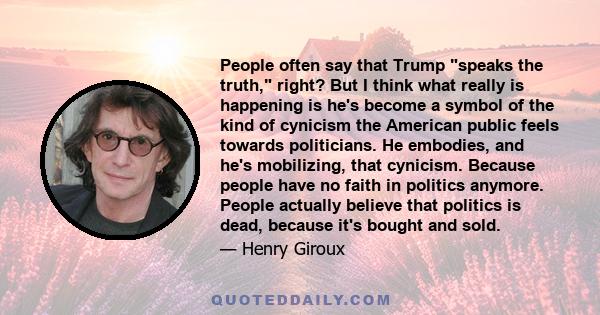 People often say that Trump speaks the truth, right? But I think what really is happening is he's become a symbol of the kind of cynicism the American public feels towards politicians. He embodies, and he's mobilizing,