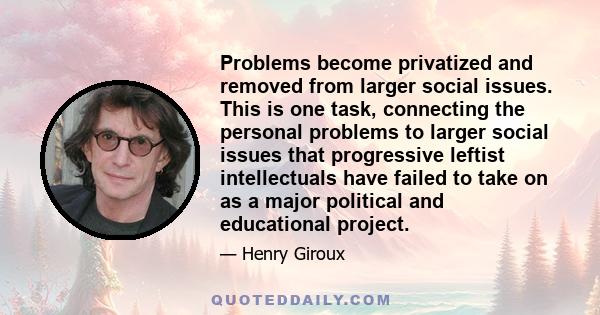 Problems become privatized and removed from larger social issues. This is one task, connecting the personal problems to larger social issues that progressive leftist intellectuals have failed to take on as a major