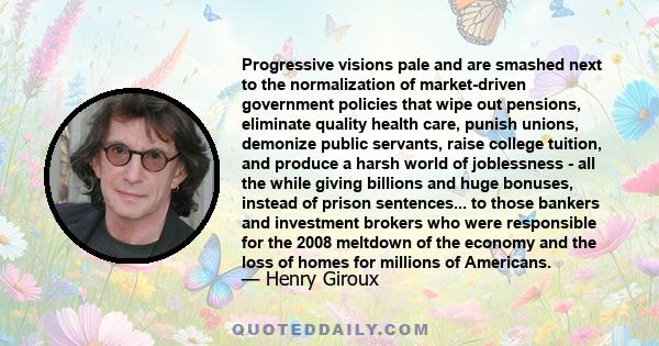 Progressive visions pale and are smashed next to the normalization of market-driven government policies that wipe out pensions, eliminate quality health care, punish unions, demonize public servants, raise college