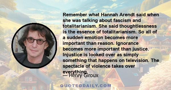 Remember what Hannah Arendt said when she was talking about fascism and totalitarianism. She said thoughtlessness is the essence of totalitarianism. So all of a sudden emotion becomes more important than reason.