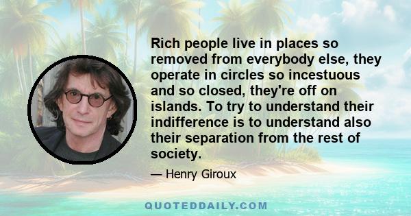 Rich people live in places so removed from everybody else, they operate in circles so incestuous and so closed, they're off on islands. To try to understand their indifference is to understand also their separation from 