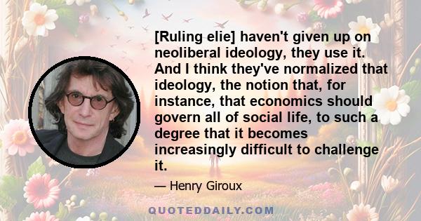 [Ruling elie] haven't given up on neoliberal ideology, they use it. And I think they've normalized that ideology, the notion that, for instance, that economics should govern all of social life, to such a degree that it