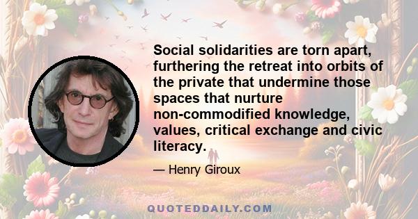 Social solidarities are torn apart, furthering the retreat into orbits of the private that undermine those spaces that nurture non-commodified knowledge, values, critical exchange and civic literacy.