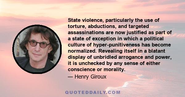 State violence, particularly the use of torture, abductions, and targeted assassinations are now justified as part of a state of exception in which a political culture of hyper-punitiveness has become normalized.