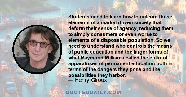 Students need to learn how to unlearn those elements of a market driven society that deform their sense of agency, reducing them to simply consumers or even worse to elements of a disposable population. So we need to