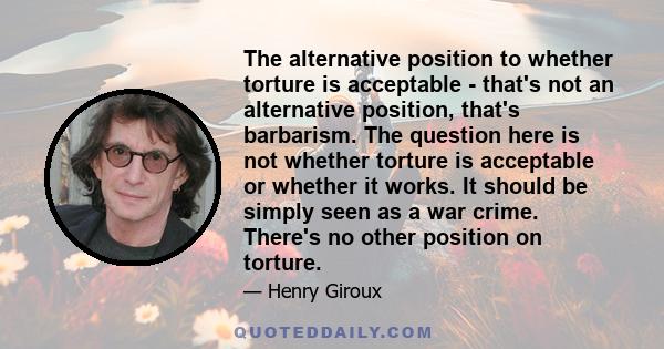 The alternative position to whether torture is acceptable - that's not an alternative position, that's barbarism. The question here is not whether torture is acceptable or whether it works. It should be simply seen as a 