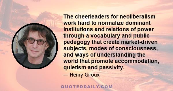 The cheerleaders for neoliberalism work hard to normalize dominant institutions and relations of power through a vocabulary and public pedagogy that create market-driven subjects, modes of consciousness, and ways of