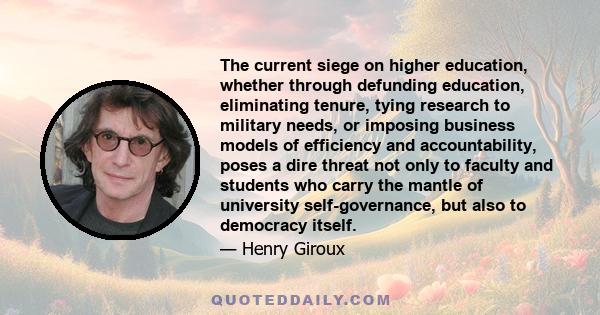 The current siege on higher education, whether through defunding education, eliminating tenure, tying research to military needs, or imposing business models of efficiency and accountability, poses a dire threat not