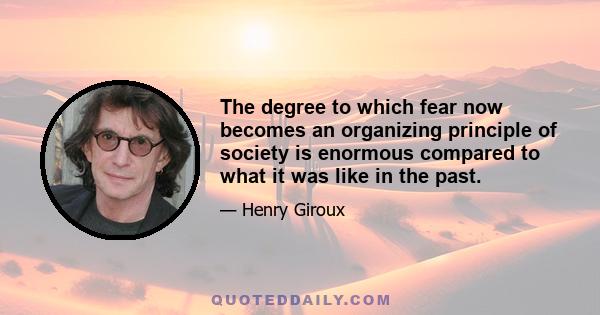 The degree to which fear now becomes an organizing principle of society is enormous compared to what it was like in the past.