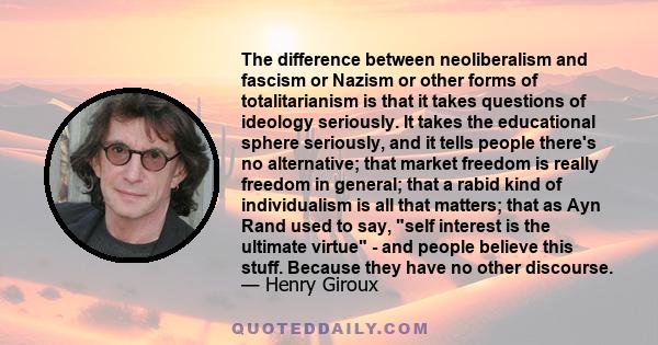 The difference between neoliberalism and fascism or Nazism or other forms of totalitarianism is that it takes questions of ideology seriously. It takes the educational sphere seriously, and it tells people there's no