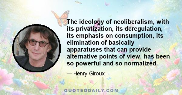 The ideology of neoliberalism, with its privatization, its deregulation, its emphasis on consumption, its elimination of basically apparatuses that can provide alternative points of view, has been so powerful and so