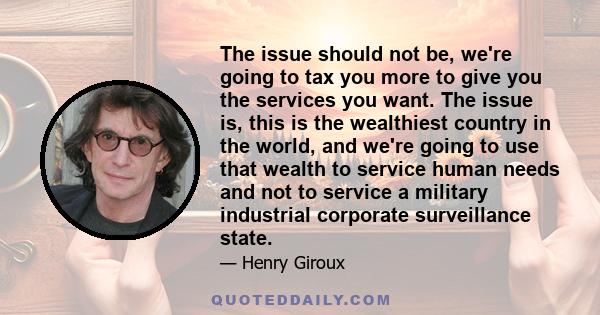 The issue should not be, we're going to tax you more to give you the services you want. The issue is, this is the wealthiest country in the world, and we're going to use that wealth to service human needs and not to