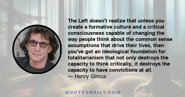 The Left doesn't realize that unless you create a formative culture and a critical consciousness capable of changing the way people think about the common sense assumptions that drive their lives, then you've got an