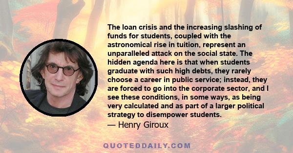 The loan crisis and the increasing slashing of funds for students, coupled with the astronomical rise in tuition, represent an unparalleled attack on the social state. The hidden agenda here is that when students