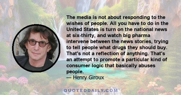 The media is not about responding to the wishes of people. All you have to do in the United States is turn on the national news at six-thirty, and watch big pharma intervene between the news stories, trying to tell