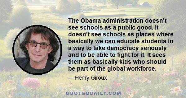 The Obama administration doesn't see schools as a public good. It doesn't see schools as places where basically we can educate students in a way to take democracy seriously and to be able to fight for it. It sees them