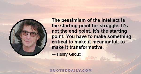 The pessimism of the intellect is the starting point for struggle. It's not the end point, it's the starting point. You have to make something critical to make it meaningful, to make it transformative.