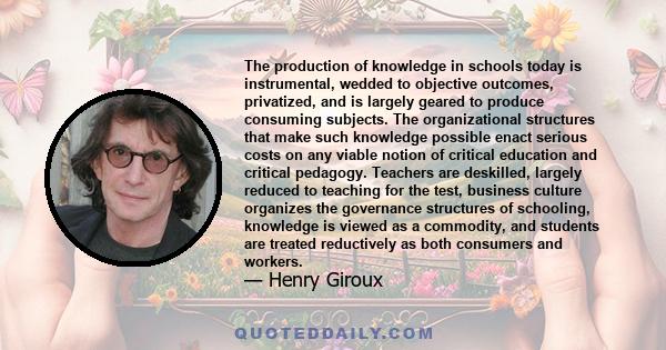 The production of knowledge in schools today is instrumental, wedded to objective outcomes, privatized, and is largely geared to produce consuming subjects. The organizational structures that make such knowledge