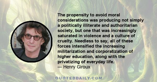 The propensity to avoid moral considerations was producing not simply a politically illiterate and authoritarian society, but one that was increasingly saturated in violence and a culture of cruelty. Needless to say,