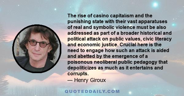 The rise of casino capitalism and the punishing state with their vast apparatuses of real and symbolic violence must be also addressed as part of a broader historical and political attack on public values, civic