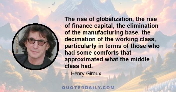 The rise of globalization, the rise of finance capital, the elimination of the manufacturing base, the decimation of the working class, particularly in terms of those who had some comforts that approximated what the