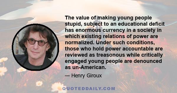 The value of making young people stupid, subject to an educational deficit has enormous currency in a society in which existing relations of power are normalized. Under such conditions, those who hold power accountable