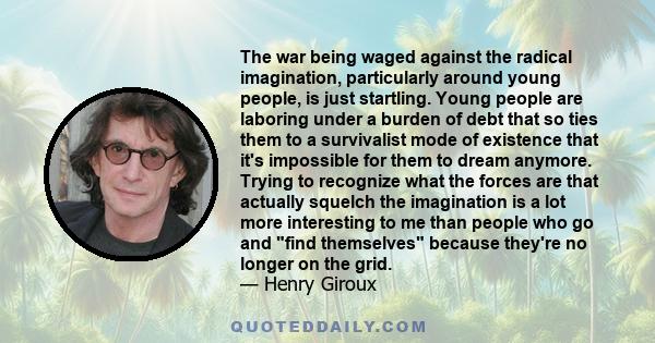 The war being waged against the radical imagination, particularly around young people, is just startling. Young people are laboring under a burden of debt that so ties them to a survivalist mode of existence that it's