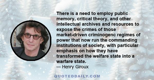 There is a need to employ public memory, critical theory, and other intellectual archives and resources to expose the crimes of those market-driven criminogenc regimes of power that now run the commanding institutions