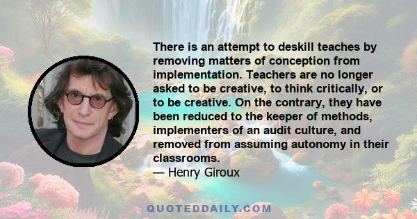 There is an attempt to deskill teaches by removing matters of conception from implementation. Teachers are no longer asked to be creative, to think critically, or to be creative. On the contrary, they have been reduced