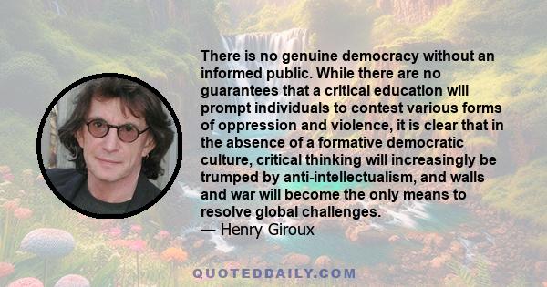 There is no genuine democracy without an informed public. While there are no guarantees that a critical education will prompt individuals to contest various forms of oppression and violence, it is clear that in the