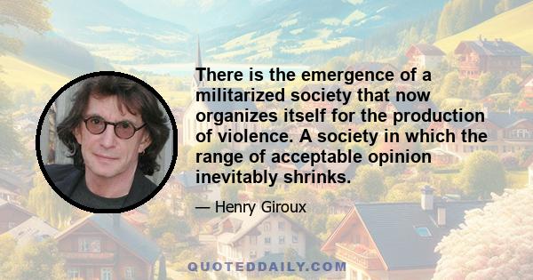 There is the emergence of a militarized society that now organizes itself for the production of violence. A society in which the range of acceptable opinion inevitably shrinks.