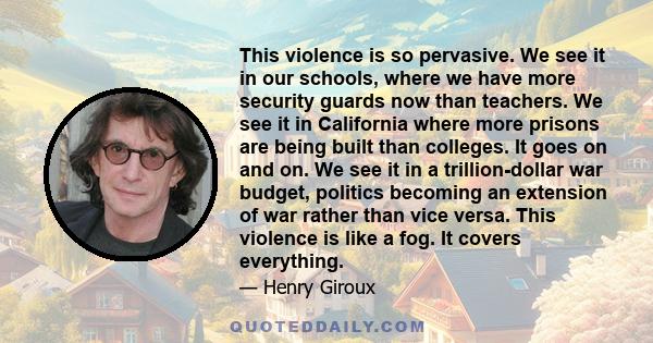 This violence is so pervasive. We see it in our schools, where we have more security guards now than teachers. We see it in California where more prisons are being built than colleges. It goes on and on. We see it in a