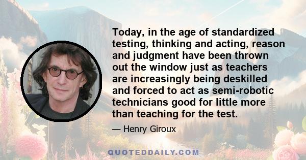 Today, in the age of standardized testing, thinking and acting, reason and judgment have been thrown out the window just as teachers are increasingly being deskilled and forced to act as semi-robotic technicians good