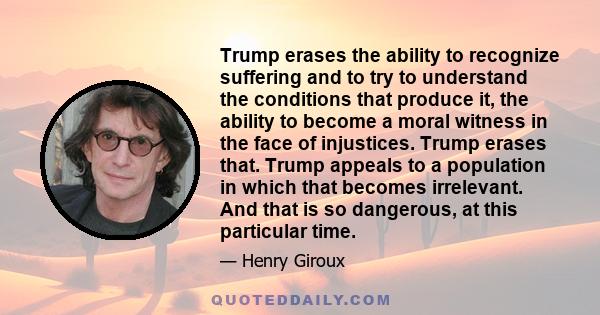 Trump erases the ability to recognize suffering and to try to understand the conditions that produce it, the ability to become a moral witness in the face of injustices. Trump erases that. Trump appeals to a population