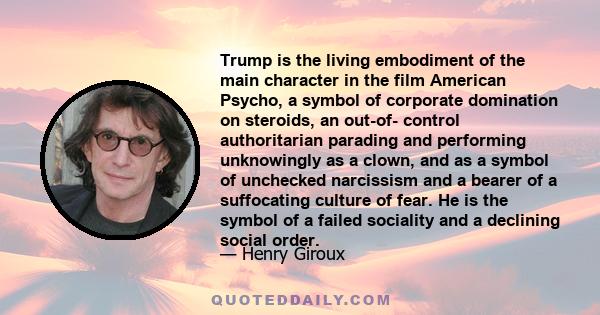 Trump is the living embodiment of the main character in the film American Psycho, a symbol of corporate domination on steroids, an out-of- control authoritarian parading and performing unknowingly as a clown, and as a