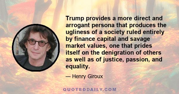 Trump provides a more direct and arrogant persona that produces the ugliness of a society ruled entirely by finance capital and savage market values, one that prides itself on the denigration of others as well as of