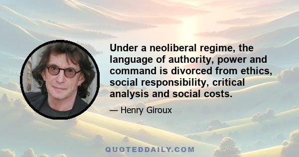 Under a neoliberal regime, the language of authority, power and command is divorced from ethics, social responsibility, critical analysis and social costs.