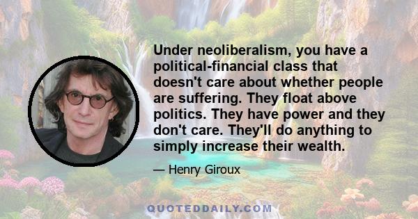 Under neoliberalism, you have a political-financial class that doesn't care about whether people are suffering. They float above politics. They have power and they don't care. They'll do anything to simply increase