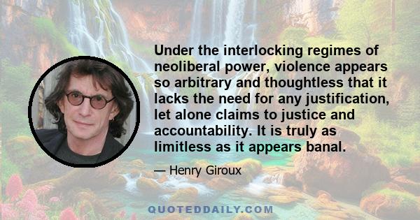 Under the interlocking regimes of neoliberal power, violence appears so arbitrary and thoughtless that it lacks the need for any justification, let alone claims to justice and accountability. It is truly as limitless as 