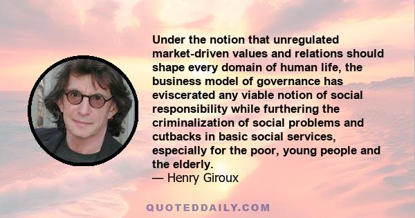 Under the notion that unregulated market-driven values and relations should shape every domain of human life, the business model of governance has eviscerated any viable notion of social responsibility while furthering