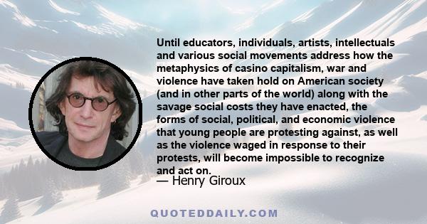 Until educators, individuals, artists, intellectuals and various social movements address how the metaphysics of casino capitalism, war and violence have taken hold on American society (and in other parts of the world)