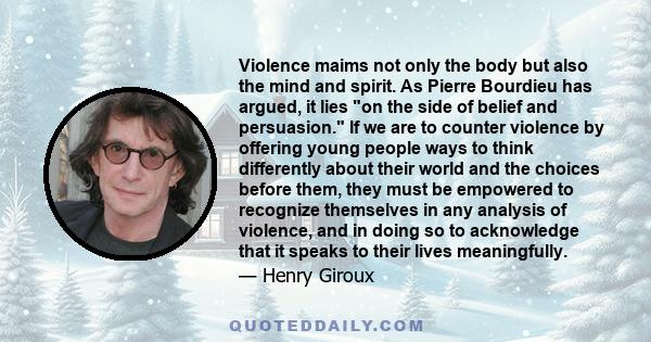 Violence maims not only the body but also the mind and spirit. As Pierre Bourdieu has argued, it lies on the side of belief and persuasion. If we are to counter violence by offering young people ways to think