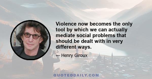 Violence now becomes the only tool by which we can actually mediate social problems that should be dealt with in very different ways.