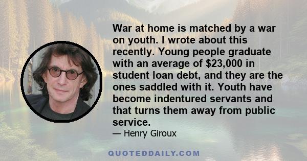 War at home is matched by a war on youth. I wrote about this recently. Young people graduate with an average of $23,000 in student loan debt, and they are the ones saddled with it. Youth have become indentured servants