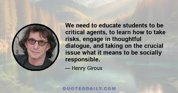 We need to educate students to be critical agents, to learn how to take risks, engage in thoughtful dialogue, and taking on the crucial issue what it means to be socially responsible.