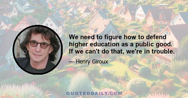 We need to figure how to defend higher education as a public good. If we can't do that, we're in trouble.