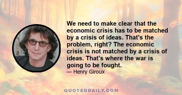 We need to make clear that the economic crisis has to be matched by a crisis of ideas. That's the problem, right? The economic crisis is not matched by a crisis of ideas. That's where the war is going to be fought.