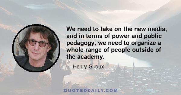 We need to take on the new media, and in terms of power and public pedagogy, we need to organize a whole range of people outside of the academy.