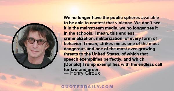 We no longer have the public spheres available to be able to contest that violence. We don't see it in the mainstream media, we no longer see it in the schools. I mean, this endless criminalization, militarization, of